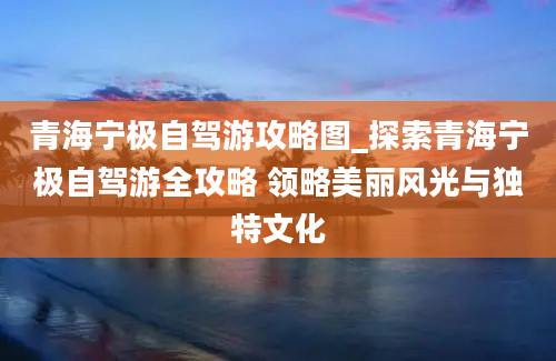 青海宁极自驾游攻略图_探索青海宁极自驾游全攻略 领略美丽风光与独特文化