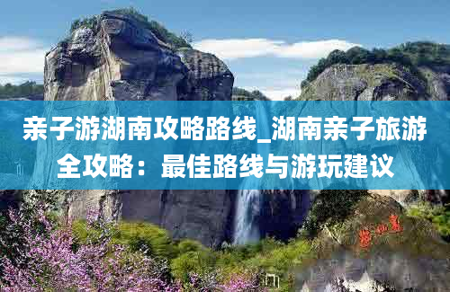 亲子游湖南攻略路线_湖南亲子旅游全攻略：最佳路线与游玩建议