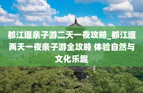 都江堰亲子游二天一夜攻略_都江堰两天一夜亲子游全攻略 体验自然与文化乐趣