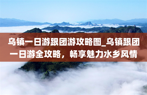 乌镇一日游跟团游攻略图_乌镇跟团一日游全攻略，畅享魅力水乡风情