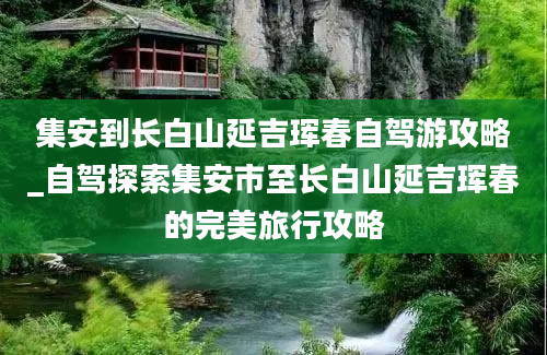 集安到长白山延吉珲春自驾游攻略_自驾探索集安市至长白山延吉珲春的完美旅行攻略