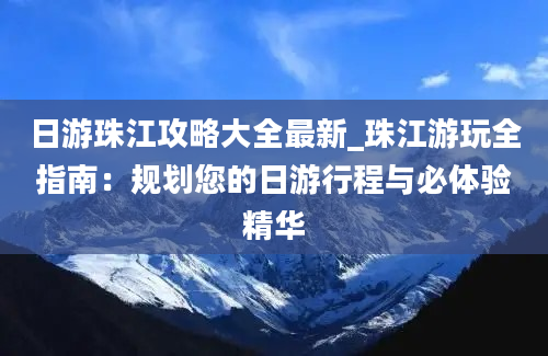 日游珠江攻略大全最新_珠江游玩全指南：规划您的日游行程与必体验精华