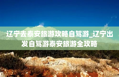 辽宁去泰安旅游攻略自驾游_辽宁出发自驾游泰安旅游全攻略