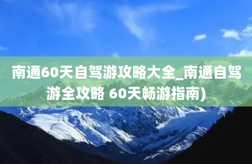 南通60天自驾游攻略大全_南通自驾游全攻略 60天畅游指南)