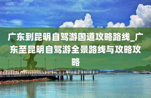 广东到昆明自驾游国道攻略路线_广东至昆明自驾游全景路线与攻略攻略