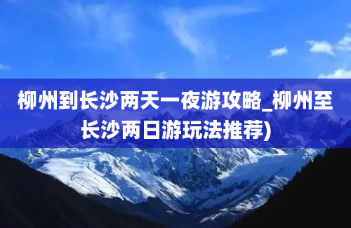 柳州到长沙两天一夜游攻略_柳州至长沙两日游玩法推荐)