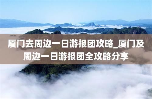 厦门去周边一日游报团攻略_厦门及周边一日游报团全攻略分享