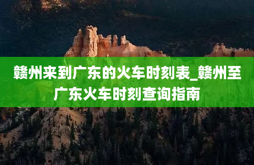 赣州来到广东的火车时刻表_赣州至广东火车时刻查询指南