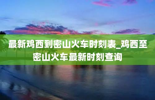 最新鸡西到密山火车时刻表_鸡西至密山火车最新时刻查询