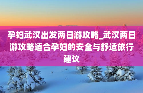 孕妇武汉出发两日游攻略_武汉两日游攻略适合孕妇的安全与舒适旅行建议