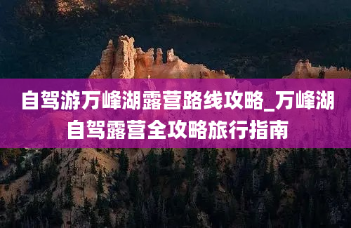 自驾游万峰湖露营路线攻略_万峰湖自驾露营全攻略旅行指南