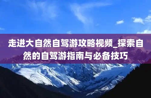 走进大自然自驾游攻略视频_探索自然的自驾游指南与必备技巧