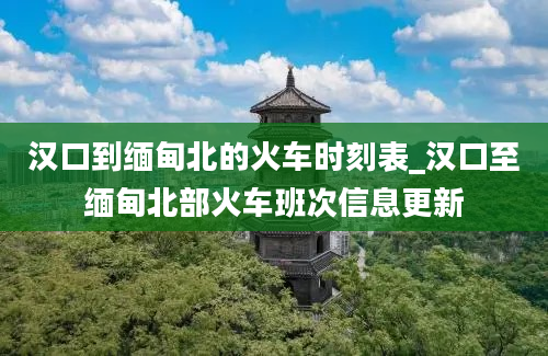 汉口到缅甸北的火车时刻表_汉口至缅甸北部火车班次信息更新