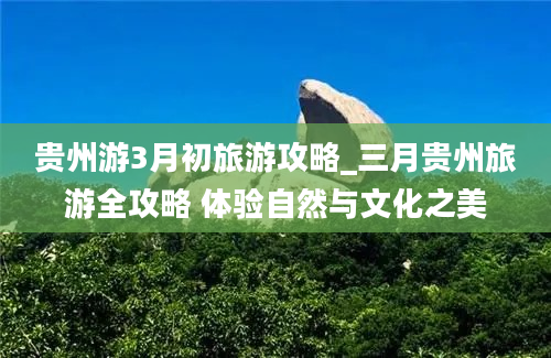 贵州游3月初旅游攻略_三月贵州旅游全攻略 体验自然与文化之美