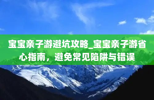 宝宝亲子游避坑攻略_宝宝亲子游省心指南，避免常见陷阱与错误