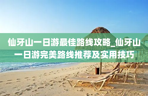 仙牙山一日游最佳路线攻略_仙牙山一日游完美路线推荐及实用技巧