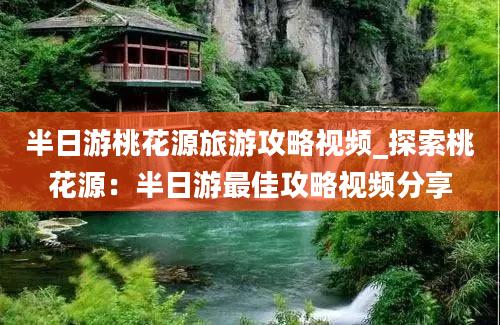 半日游桃花源旅游攻略视频_探索桃花源：半日游最佳攻略视频分享