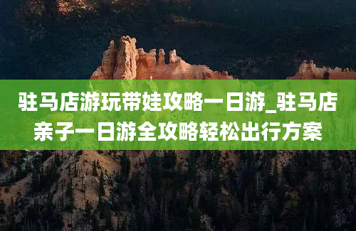 驻马店游玩带娃攻略一日游_驻马店亲子一日游全攻略轻松出行方案