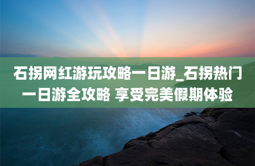 石拐网红游玩攻略一日游_石拐热门一日游全攻略 享受完美假期体验