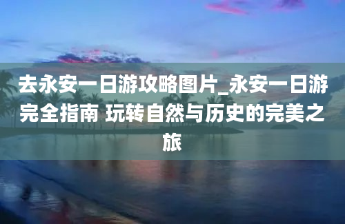 去永安一日游攻略图片_永安一日游完全指南 玩转自然与历史的完美之旅