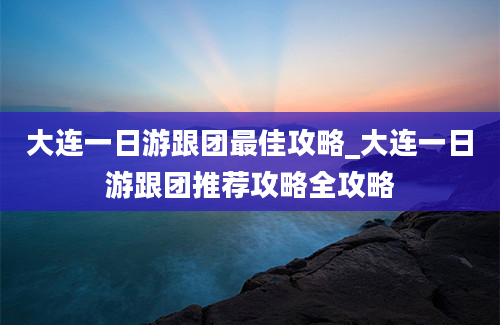 大连一日游跟团最佳攻略_大连一日游跟团推荐攻略全攻略