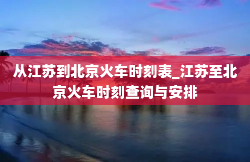 从江苏到北京火车时刻表_江苏至北京火车时刻查询与安排