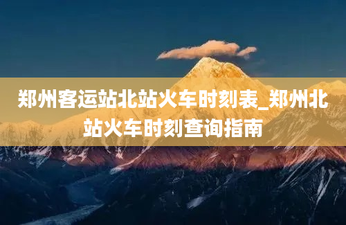 郑州客运站北站火车时刻表_郑州北站火车时刻查询指南