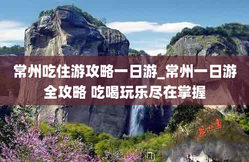 常州吃住游攻略一日游_常州一日游全攻略 吃喝玩乐尽在掌握