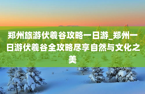 郑州旅游伏羲谷攻略一日游_郑州一日游伏羲谷全攻略尽享自然与文化之美