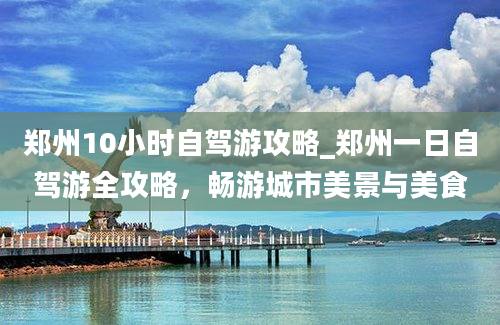 郑州10小时自驾游攻略_郑州一日自驾游全攻略，畅游城市美景与美食