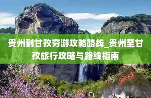 贵州到甘孜穷游攻略路线_贵州至甘孜旅行攻略与路线指南