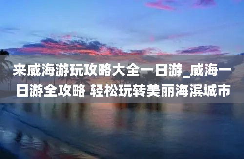 来威海游玩攻略大全一日游_威海一日游全攻略 轻松玩转美丽海滨城市