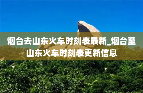 烟台去山东火车时刻表最新_烟台至山东火车时刻表更新信息