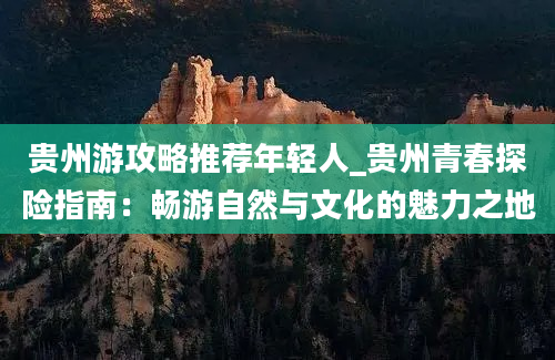 贵州游攻略推荐年轻人_贵州青春探险指南：畅游自然与文化的魅力之地