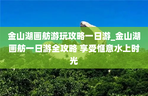 金山湖画舫游玩攻略一日游_金山湖画舫一日游全攻略 享受惬意水上时光