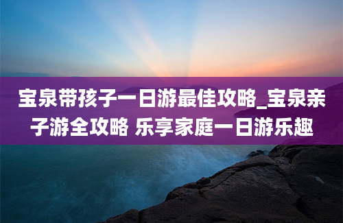 宝泉带孩子一日游最佳攻略_宝泉亲子游全攻略 乐享家庭一日游乐趣