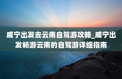 威宁出发去云南自驾游攻略_威宁出发畅游云南的自驾游详细指南