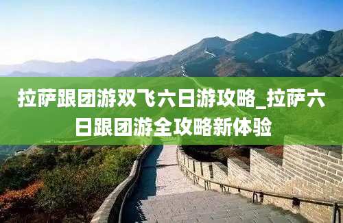 拉萨跟团游双飞六日游攻略_拉萨六日跟团游全攻略新体验