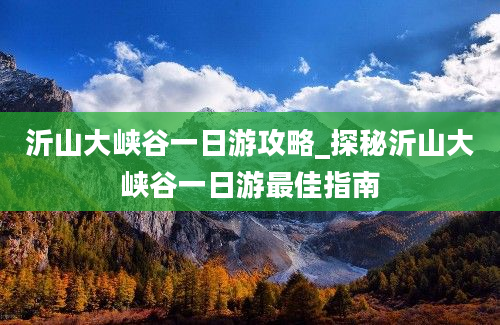 沂山大峡谷一日游攻略_探秘沂山大峡谷一日游最佳指南