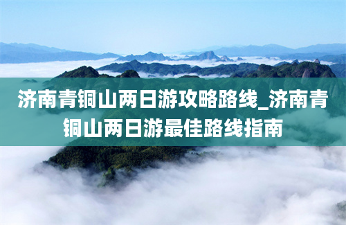 济南青铜山两日游攻略路线_济南青铜山两日游最佳路线指南