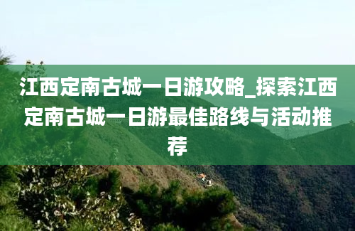 江西定南古城一日游攻略_探索江西定南古城一日游最佳路线与活动推荐