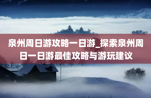 泉州周日游攻略一日游_探索泉州周日一日游最佳攻略与游玩建议