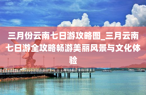 三月份云南七日游攻略图_三月云南七日游全攻略畅游美丽风景与文化体验