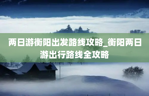 两日游衡阳出发路线攻略_衡阳两日游出行路线全攻略