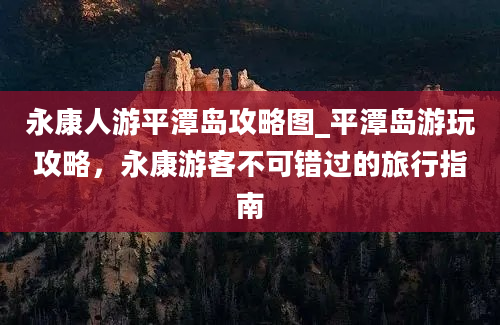 永康人游平潭岛攻略图_平潭岛游玩攻略，永康游客不可错过的旅行指南