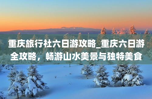 重庆旅行社六日游攻略_重庆六日游全攻略，畅游山水美景与独特美食