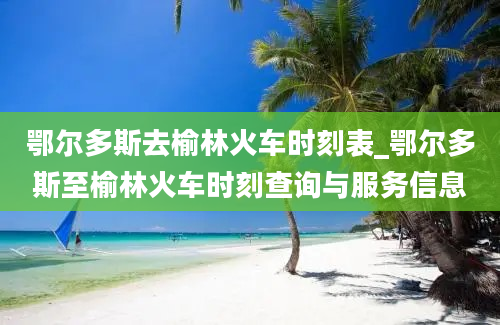 鄂尔多斯去榆林火车时刻表_鄂尔多斯至榆林火车时刻查询与服务信息