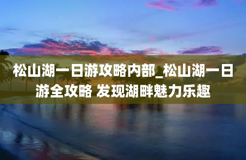 松山湖一日游攻略内部_松山湖一日游全攻略 发现湖畔魅力乐趣