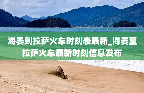 海晏到拉萨火车时刻表最新_海晏至拉萨火车最新时刻信息发布