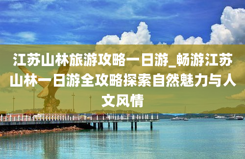 江苏山林旅游攻略一日游_畅游江苏山林一日游全攻略探索自然魅力与人文风情